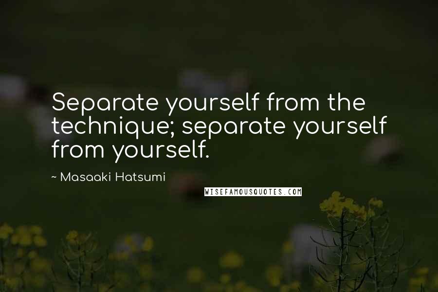 Masaaki Hatsumi Quotes: Separate yourself from the technique; separate yourself from yourself.