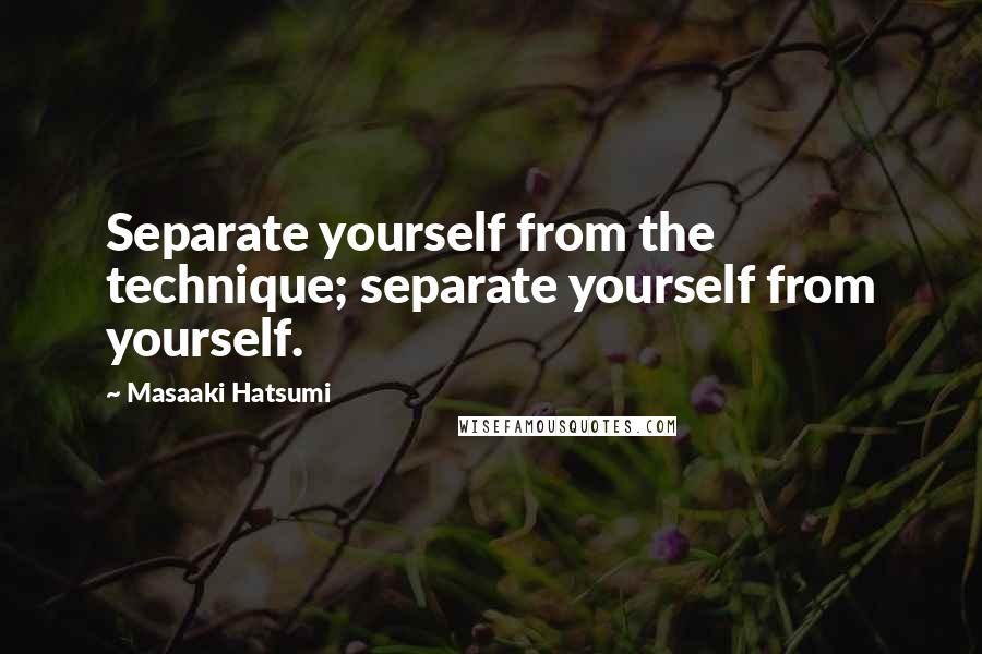 Masaaki Hatsumi Quotes: Separate yourself from the technique; separate yourself from yourself.