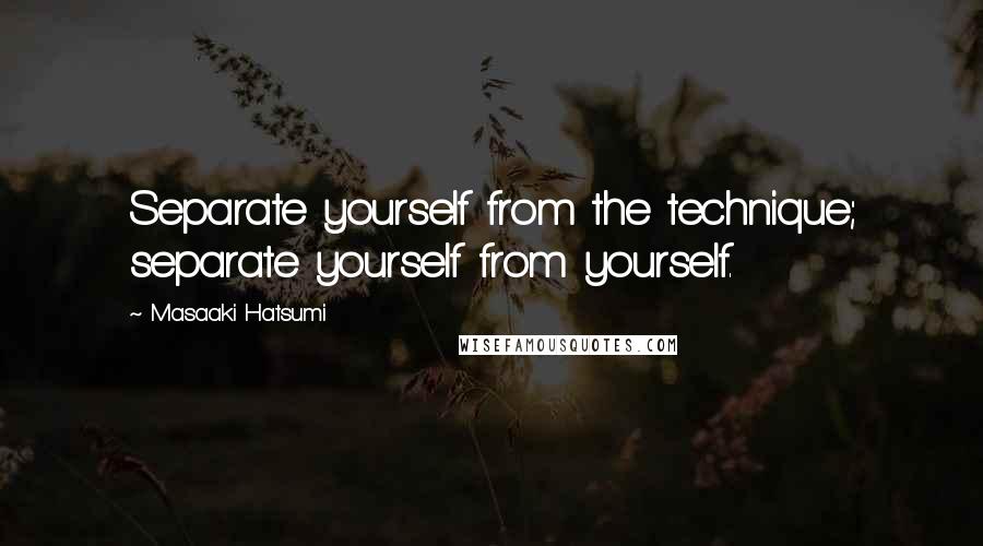 Masaaki Hatsumi Quotes: Separate yourself from the technique; separate yourself from yourself.