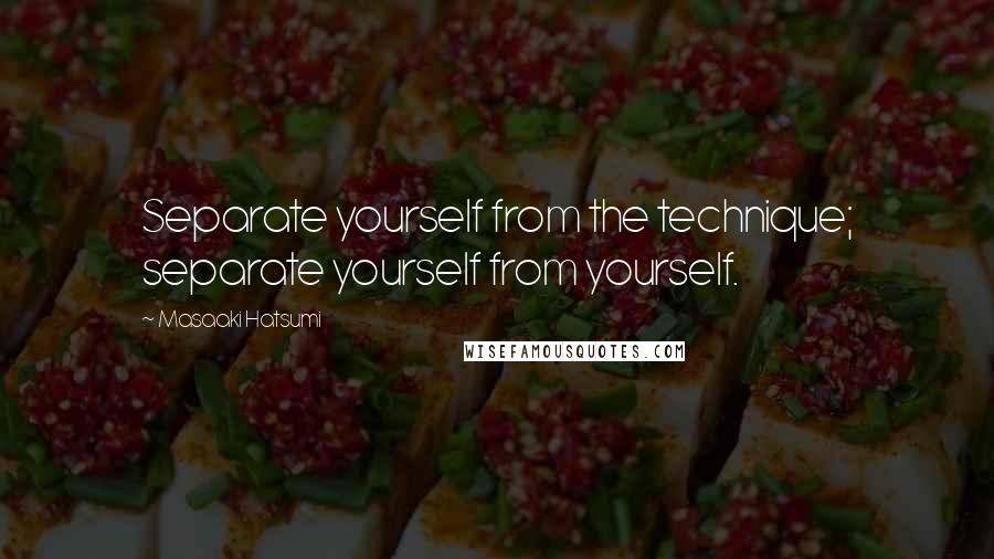 Masaaki Hatsumi Quotes: Separate yourself from the technique; separate yourself from yourself.