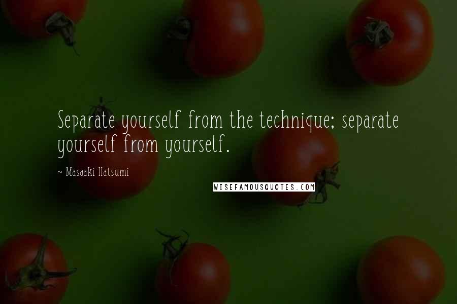 Masaaki Hatsumi Quotes: Separate yourself from the technique; separate yourself from yourself.