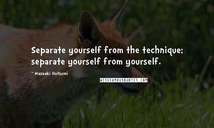Masaaki Hatsumi Quotes: Separate yourself from the technique; separate yourself from yourself.