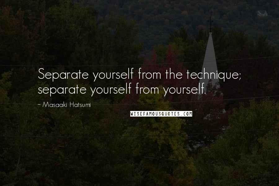 Masaaki Hatsumi Quotes: Separate yourself from the technique; separate yourself from yourself.