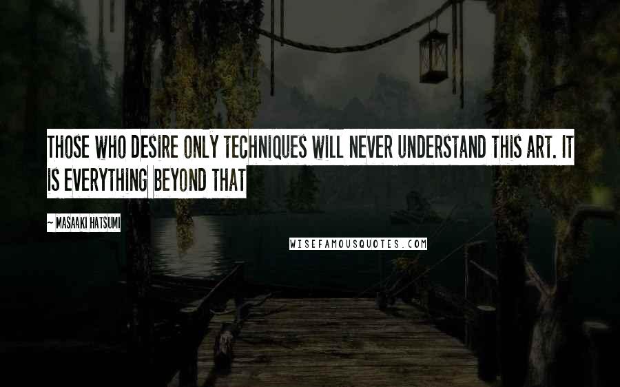 Masaaki Hatsumi Quotes: Those who desire only techniques will never understand this art. It is everything beyond that