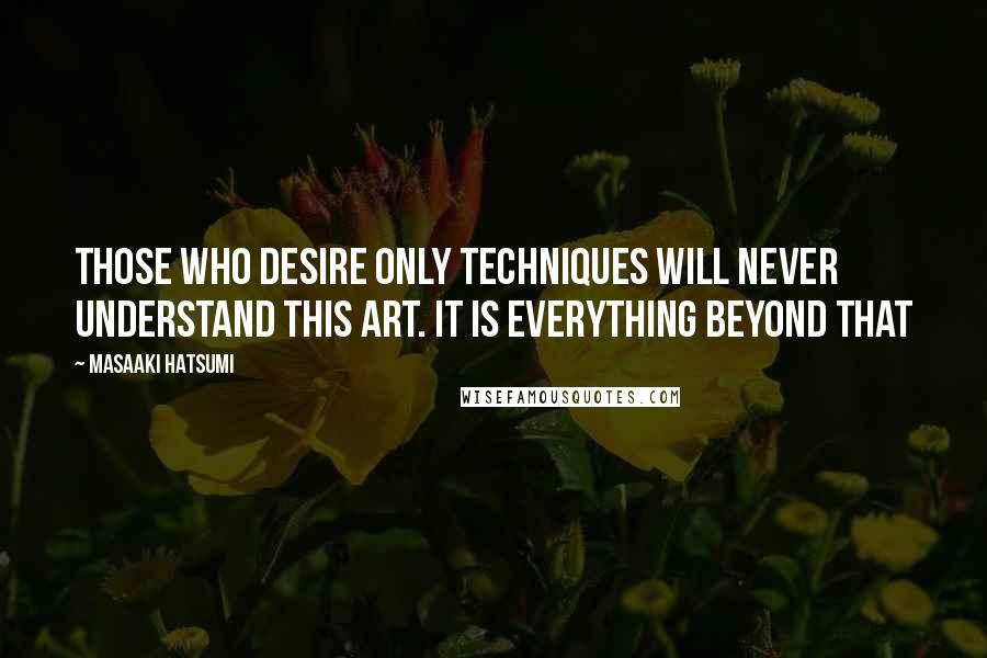 Masaaki Hatsumi Quotes: Those who desire only techniques will never understand this art. It is everything beyond that