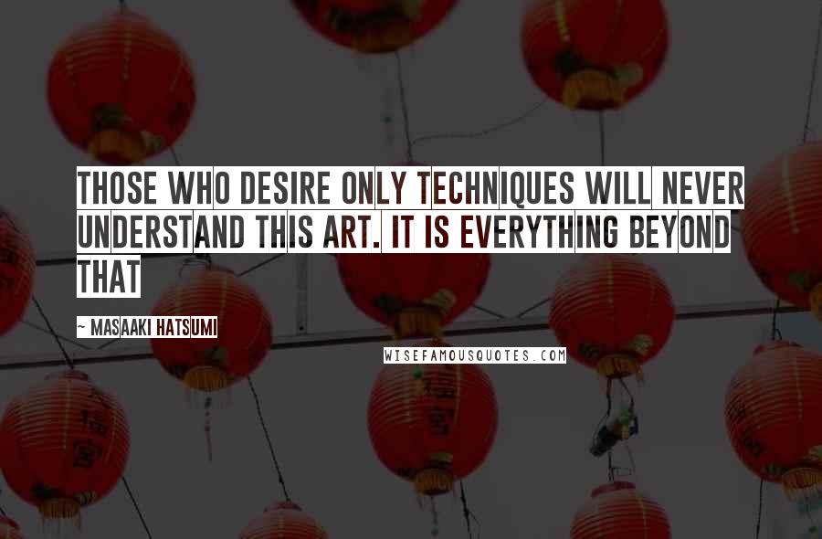 Masaaki Hatsumi Quotes: Those who desire only techniques will never understand this art. It is everything beyond that