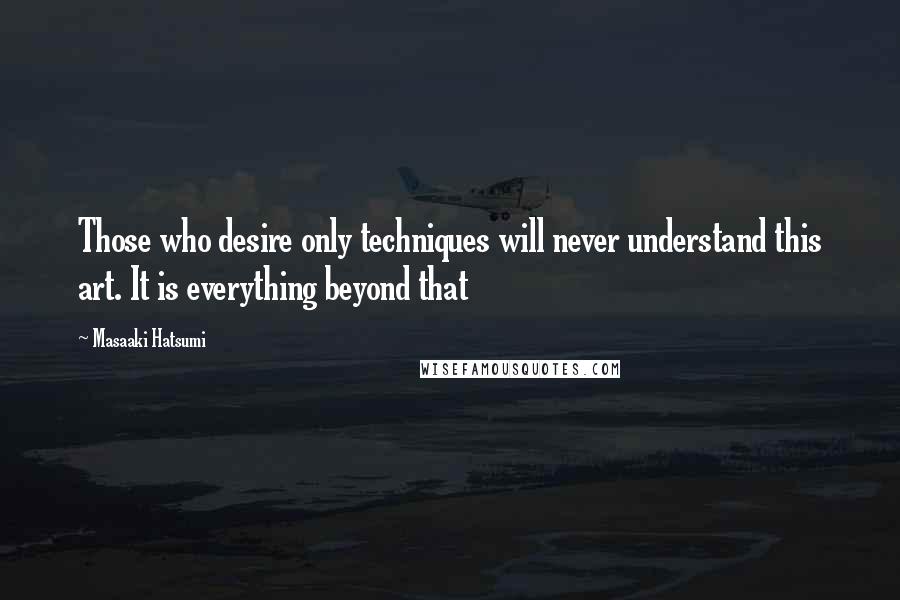 Masaaki Hatsumi Quotes: Those who desire only techniques will never understand this art. It is everything beyond that