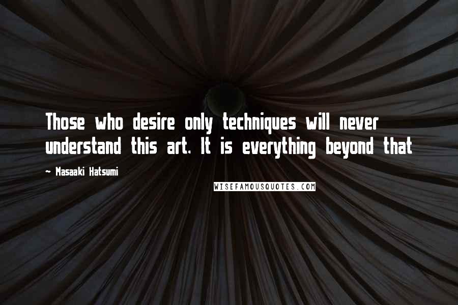 Masaaki Hatsumi Quotes: Those who desire only techniques will never understand this art. It is everything beyond that