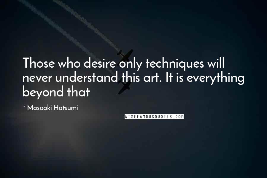 Masaaki Hatsumi Quotes: Those who desire only techniques will never understand this art. It is everything beyond that