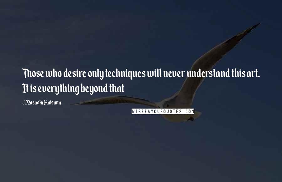 Masaaki Hatsumi Quotes: Those who desire only techniques will never understand this art. It is everything beyond that