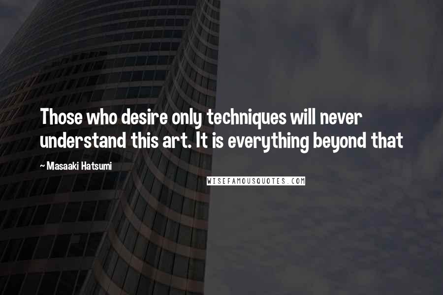 Masaaki Hatsumi Quotes: Those who desire only techniques will never understand this art. It is everything beyond that