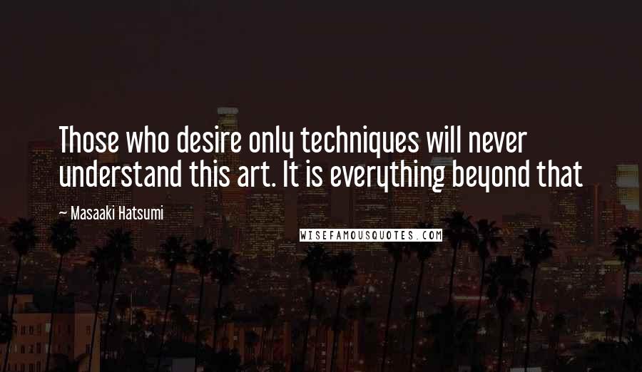 Masaaki Hatsumi Quotes: Those who desire only techniques will never understand this art. It is everything beyond that