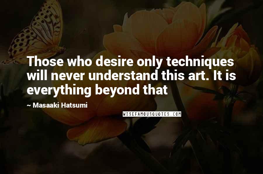 Masaaki Hatsumi Quotes: Those who desire only techniques will never understand this art. It is everything beyond that