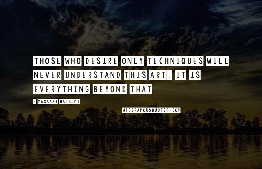 Masaaki Hatsumi Quotes: Those who desire only techniques will never understand this art. It is everything beyond that