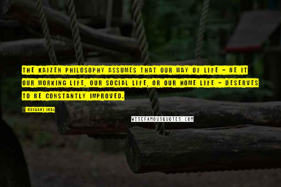 Masaaki Imai Quotes: The Kaizen Philosophy assumes that our way of life - be it our working life, our social life, or our home life - deserves to be constantly improved.