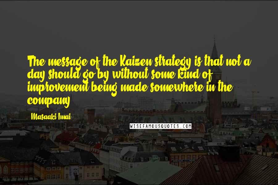 Masaaki Imai Quotes: The message of the Kaizen strategy is that not a day should go by without some kind of improvement being made somewhere in the company.