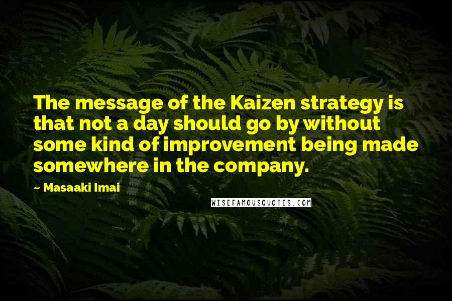 Masaaki Imai Quotes: The message of the Kaizen strategy is that not a day should go by without some kind of improvement being made somewhere in the company.