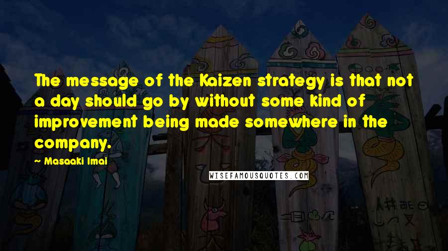 Masaaki Imai Quotes: The message of the Kaizen strategy is that not a day should go by without some kind of improvement being made somewhere in the company.