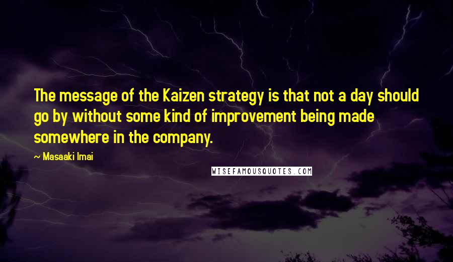 Masaaki Imai Quotes: The message of the Kaizen strategy is that not a day should go by without some kind of improvement being made somewhere in the company.