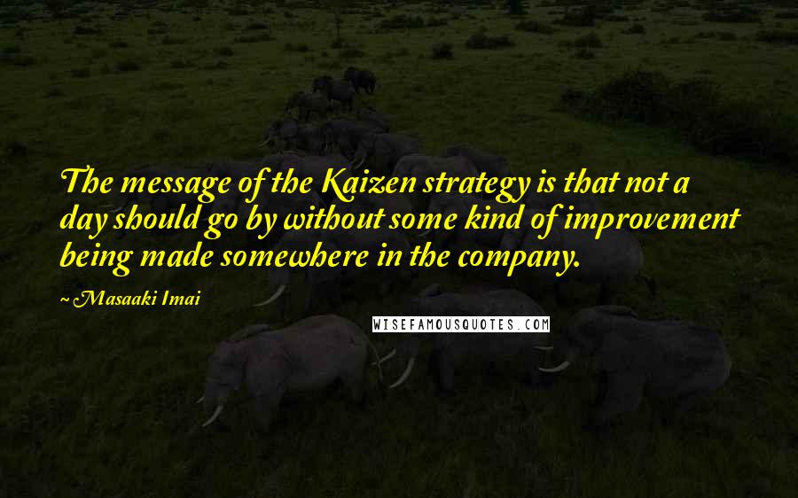 Masaaki Imai Quotes: The message of the Kaizen strategy is that not a day should go by without some kind of improvement being made somewhere in the company.