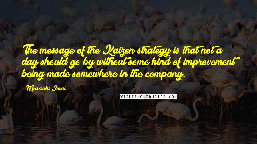 Masaaki Imai Quotes: The message of the Kaizen strategy is that not a day should go by without some kind of improvement being made somewhere in the company.