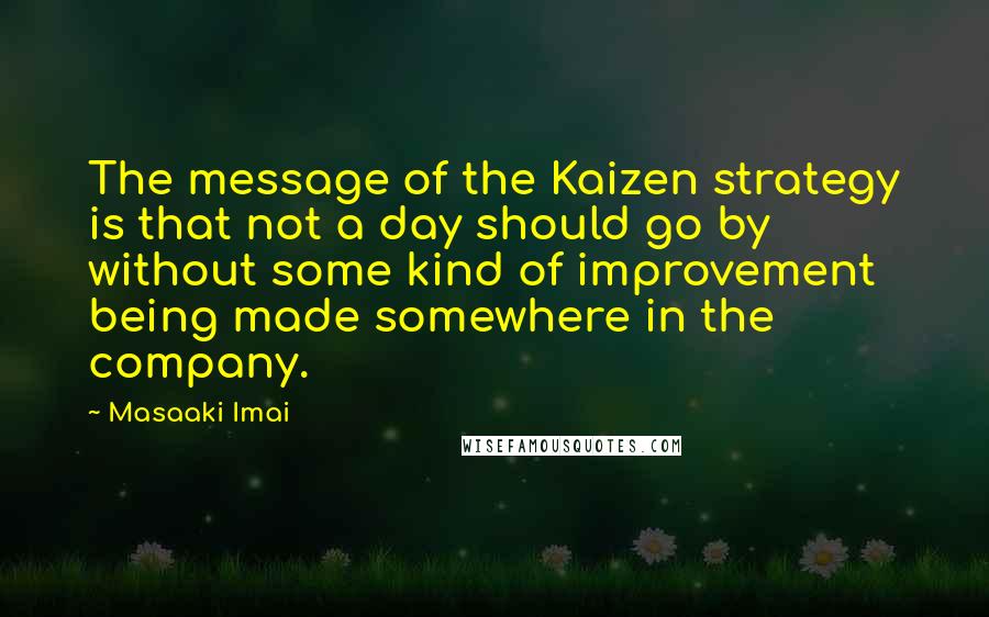 Masaaki Imai Quotes: The message of the Kaizen strategy is that not a day should go by without some kind of improvement being made somewhere in the company.