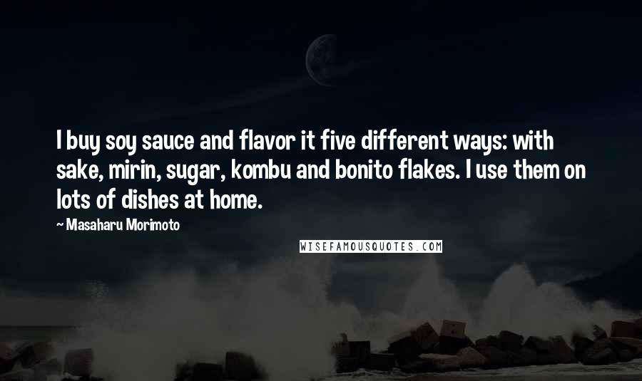 Masaharu Morimoto Quotes: I buy soy sauce and flavor it five different ways: with sake, mirin, sugar, kombu and bonito flakes. I use them on lots of dishes at home.