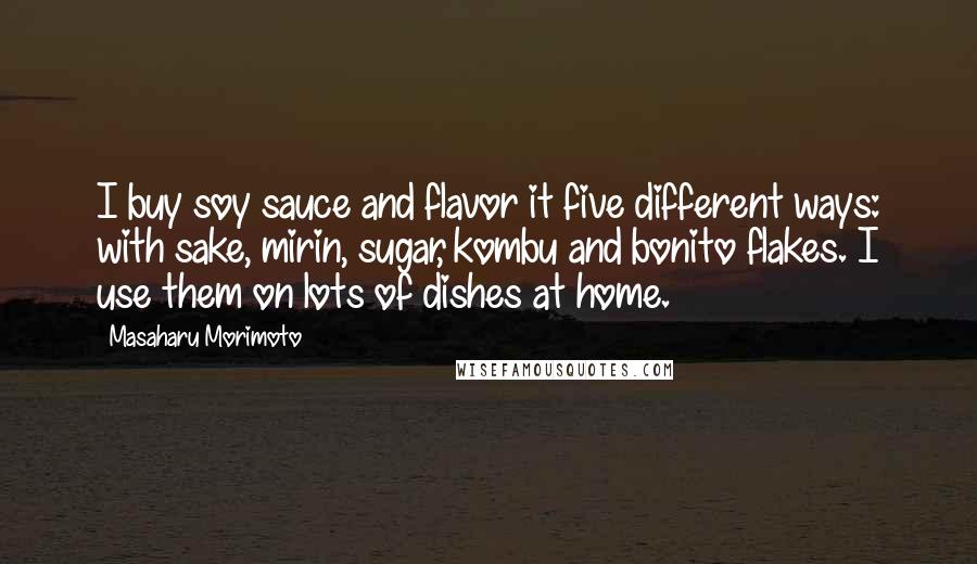 Masaharu Morimoto Quotes: I buy soy sauce and flavor it five different ways: with sake, mirin, sugar, kombu and bonito flakes. I use them on lots of dishes at home.