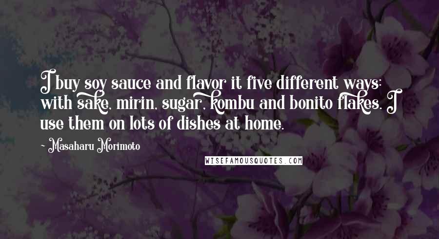 Masaharu Morimoto Quotes: I buy soy sauce and flavor it five different ways: with sake, mirin, sugar, kombu and bonito flakes. I use them on lots of dishes at home.