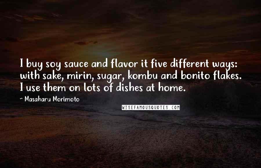 Masaharu Morimoto Quotes: I buy soy sauce and flavor it five different ways: with sake, mirin, sugar, kombu and bonito flakes. I use them on lots of dishes at home.