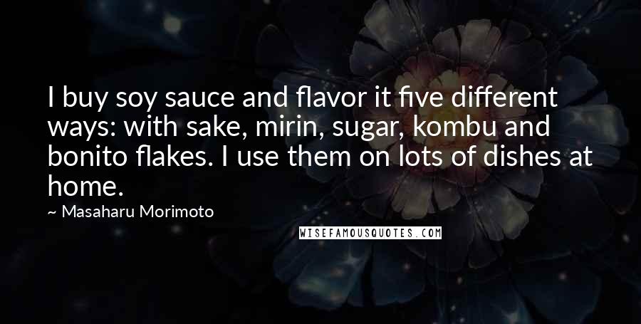 Masaharu Morimoto Quotes: I buy soy sauce and flavor it five different ways: with sake, mirin, sugar, kombu and bonito flakes. I use them on lots of dishes at home.