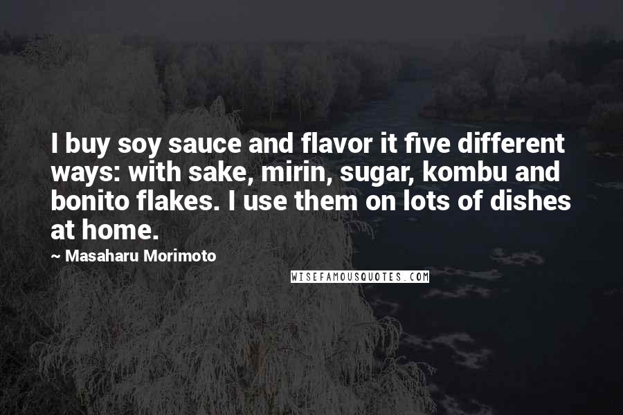 Masaharu Morimoto Quotes: I buy soy sauce and flavor it five different ways: with sake, mirin, sugar, kombu and bonito flakes. I use them on lots of dishes at home.