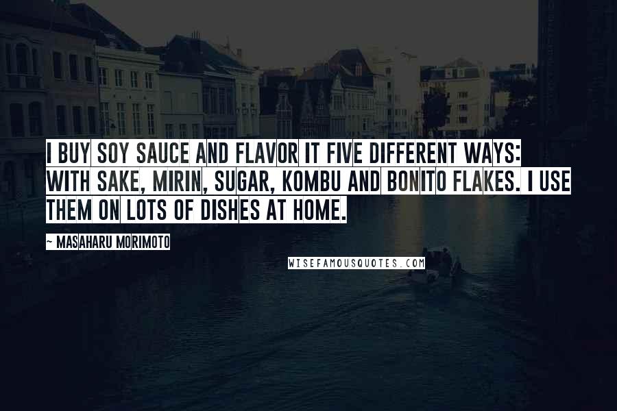 Masaharu Morimoto Quotes: I buy soy sauce and flavor it five different ways: with sake, mirin, sugar, kombu and bonito flakes. I use them on lots of dishes at home.