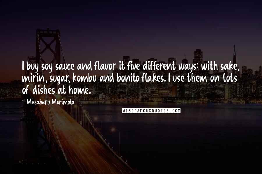 Masaharu Morimoto Quotes: I buy soy sauce and flavor it five different ways: with sake, mirin, sugar, kombu and bonito flakes. I use them on lots of dishes at home.
