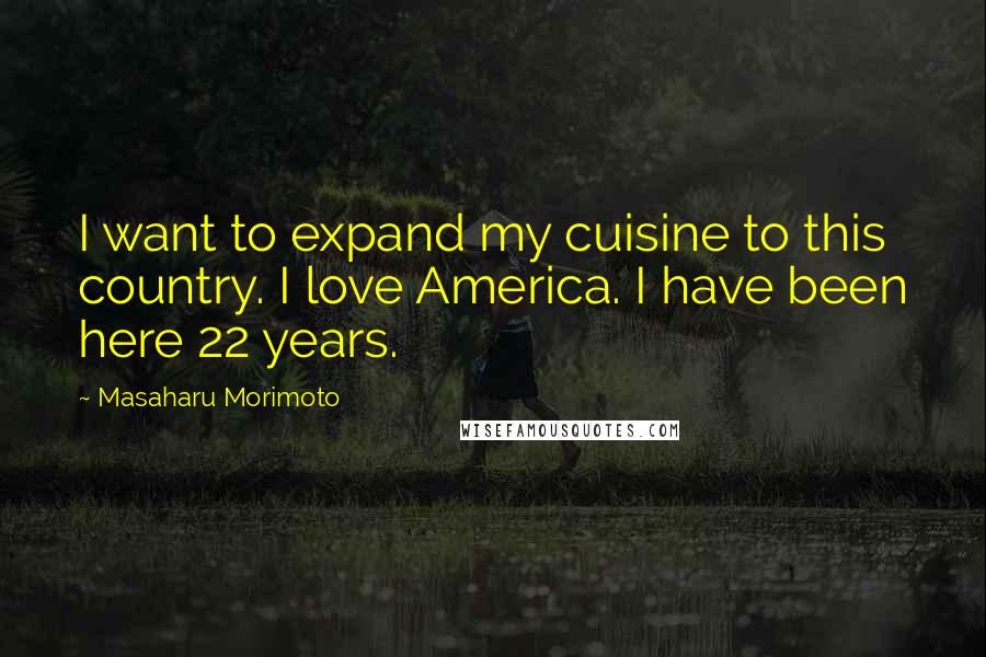 Masaharu Morimoto Quotes: I want to expand my cuisine to this country. I love America. I have been here 22 years.