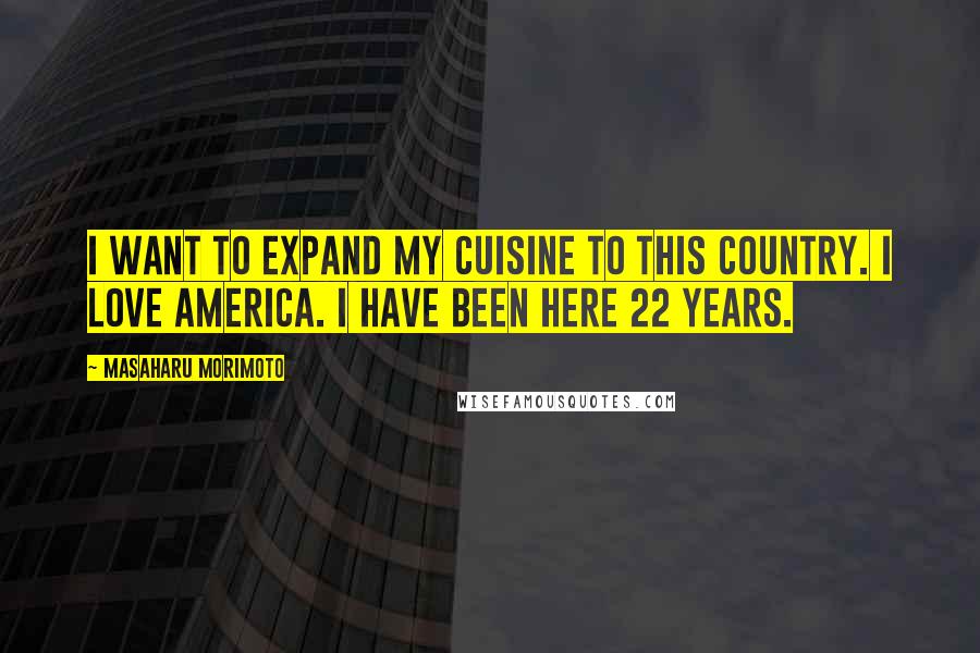Masaharu Morimoto Quotes: I want to expand my cuisine to this country. I love America. I have been here 22 years.
