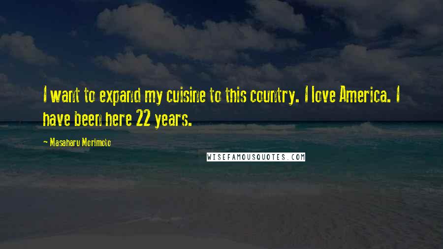 Masaharu Morimoto Quotes: I want to expand my cuisine to this country. I love America. I have been here 22 years.