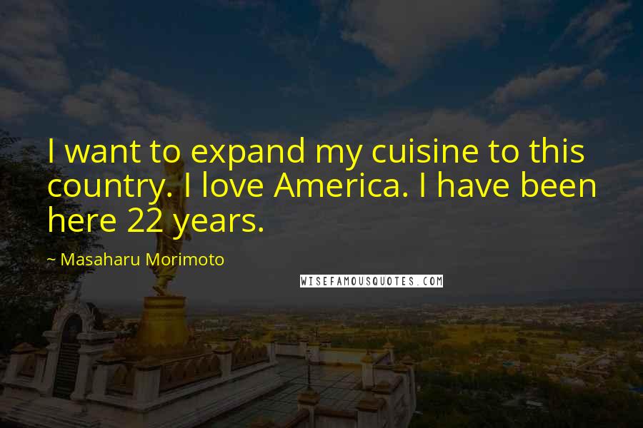Masaharu Morimoto Quotes: I want to expand my cuisine to this country. I love America. I have been here 22 years.