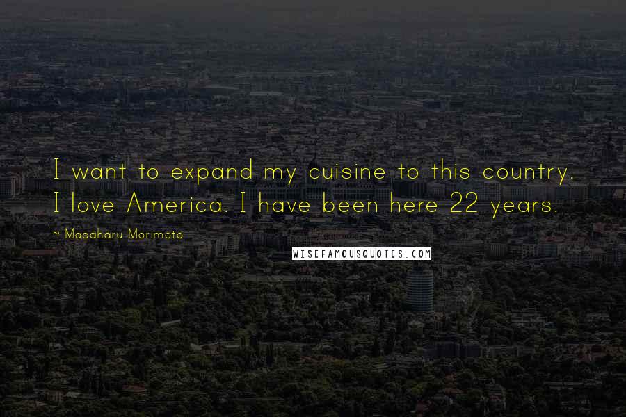 Masaharu Morimoto Quotes: I want to expand my cuisine to this country. I love America. I have been here 22 years.