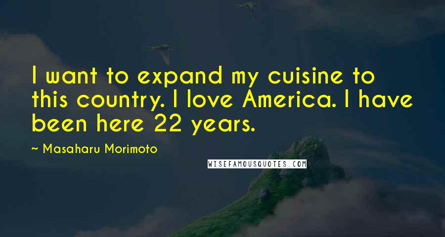 Masaharu Morimoto Quotes: I want to expand my cuisine to this country. I love America. I have been here 22 years.