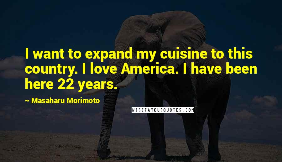 Masaharu Morimoto Quotes: I want to expand my cuisine to this country. I love America. I have been here 22 years.