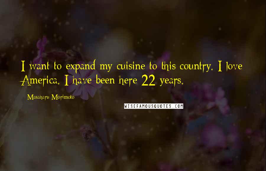 Masaharu Morimoto Quotes: I want to expand my cuisine to this country. I love America. I have been here 22 years.
