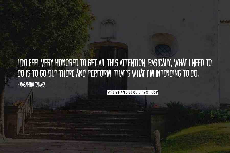 Masahiro Tanaka Quotes: I do feel very honored to get all this attention. Basically, what I need to do is to go out there and perform. That's what I'm intending to do.