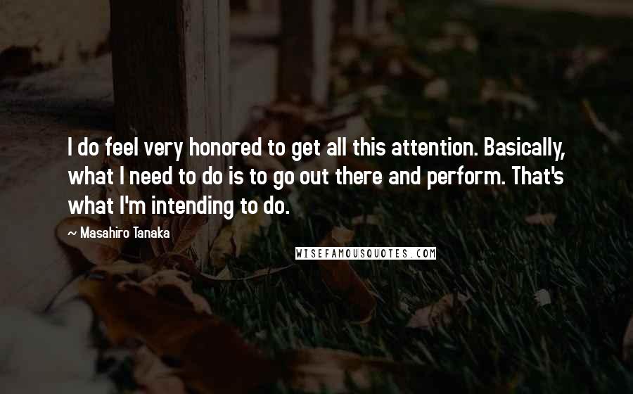 Masahiro Tanaka Quotes: I do feel very honored to get all this attention. Basically, what I need to do is to go out there and perform. That's what I'm intending to do.