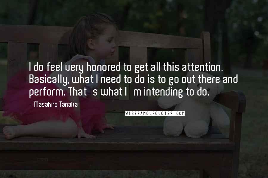 Masahiro Tanaka Quotes: I do feel very honored to get all this attention. Basically, what I need to do is to go out there and perform. That's what I'm intending to do.