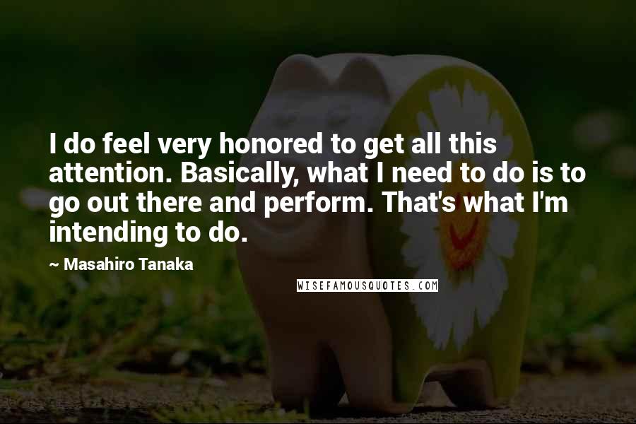 Masahiro Tanaka Quotes: I do feel very honored to get all this attention. Basically, what I need to do is to go out there and perform. That's what I'm intending to do.