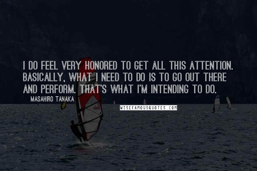 Masahiro Tanaka Quotes: I do feel very honored to get all this attention. Basically, what I need to do is to go out there and perform. That's what I'm intending to do.