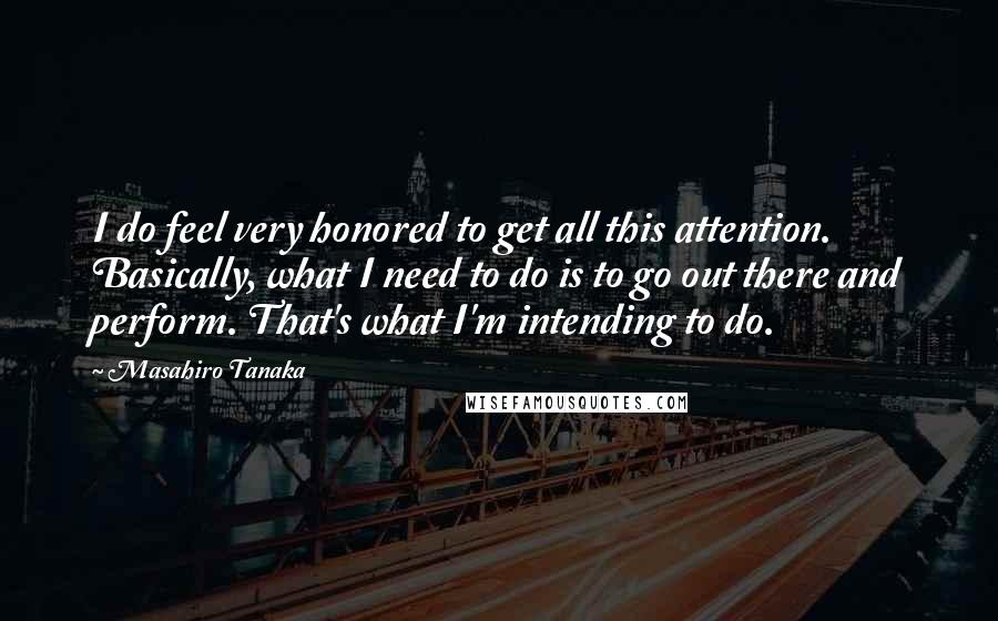 Masahiro Tanaka Quotes: I do feel very honored to get all this attention. Basically, what I need to do is to go out there and perform. That's what I'm intending to do.