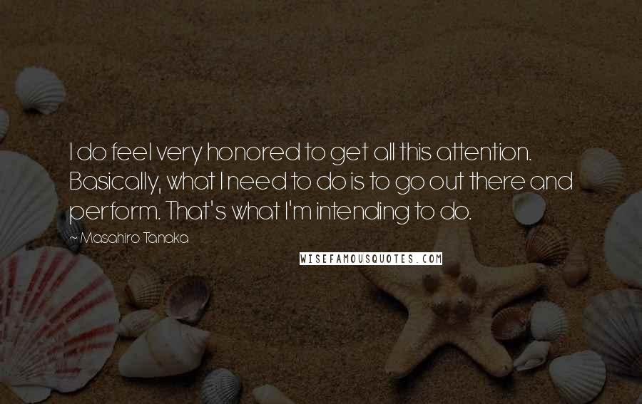 Masahiro Tanaka Quotes: I do feel very honored to get all this attention. Basically, what I need to do is to go out there and perform. That's what I'm intending to do.