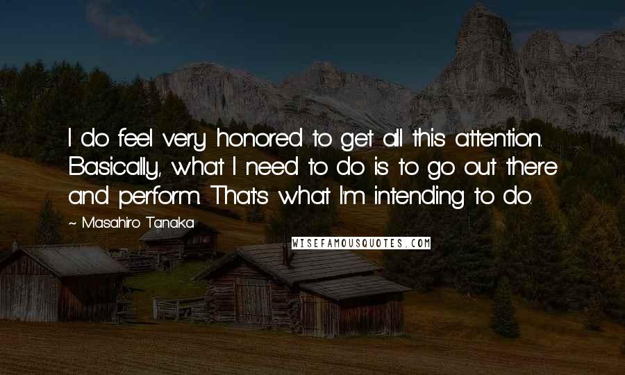 Masahiro Tanaka Quotes: I do feel very honored to get all this attention. Basically, what I need to do is to go out there and perform. That's what I'm intending to do.